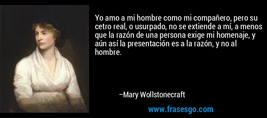 Yo amo a mi hombre como mi compañero, pero su cetro real, o usurpado, no se extiende a mí, a menos que la razón de una persona exige mi homenaje, y aún así la presentación es a la razón, y no al hombre. – Mary Wollstonecraft