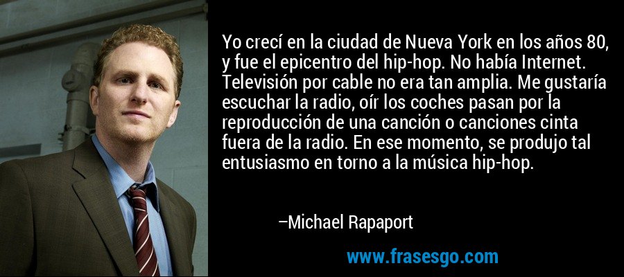 Yo crecí en la ciudad de Nueva York en los años 80, y fue el epicentro del hip-hop. No había Internet. Televisión por cable no era tan amplia. Me gustaría escuchar la radio, oír los coches pasan por la reproducción de una canción o canciones cinta fuera de la radio. En ese momento, se produjo tal entusiasmo en torno a la música hip-hop. – Michael Rapaport