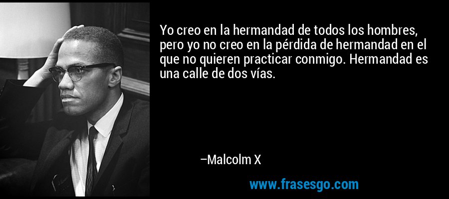 Yo creo en la hermandad de todos los hombres, pero yo no creo en la pérdida de hermandad en el que no quieren practicar conmigo. Hermandad es una calle de dos vías. – Malcolm X