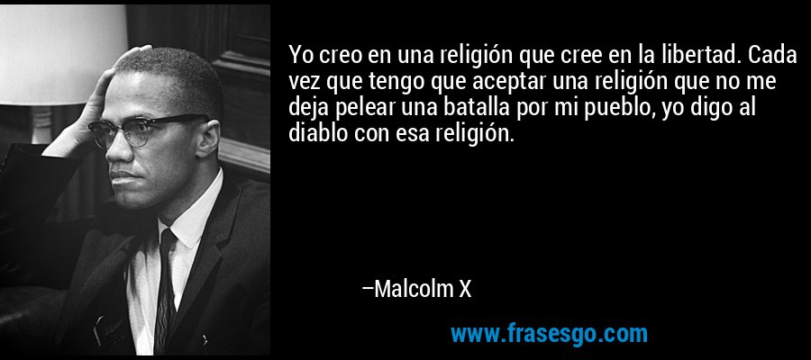 Yo creo en una religión que cree en la libertad. Cada vez que tengo que aceptar una religión que no me deja pelear una batalla por mi pueblo, yo digo al diablo con esa religión. – Malcolm X
