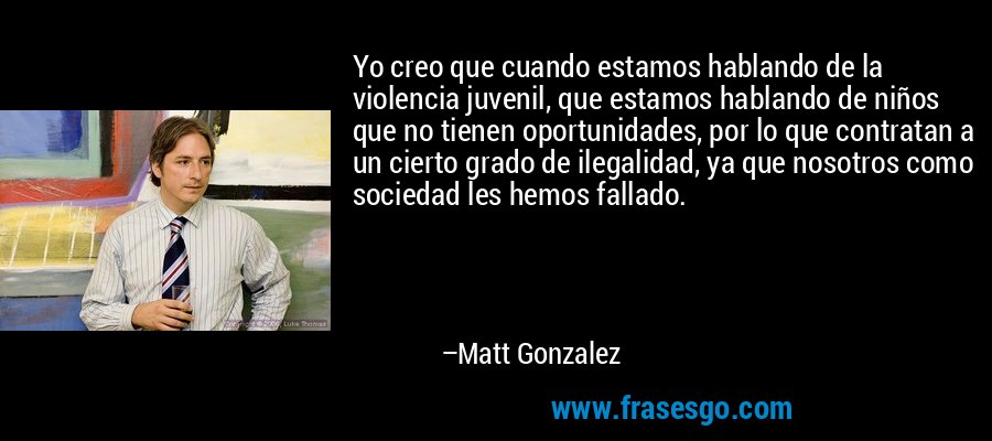Yo creo que cuando estamos hablando de la violencia juvenil, que estamos hablando de niños que no tienen oportunidades, por lo que contratan a un cierto grado de ilegalidad, ya que nosotros como sociedad les hemos fallado. – Matt Gonzalez