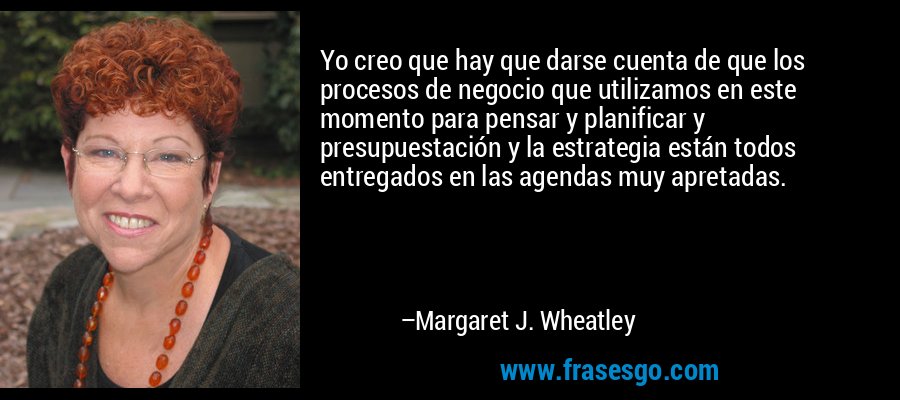 Yo creo que hay que darse cuenta de que los procesos de negocio que utilizamos en este momento para pensar y planificar y presupuestación y la estrategia están todos entregados en las agendas muy apretadas. – Margaret J. Wheatley