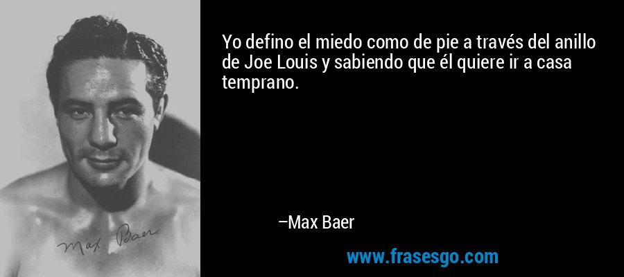 Yo defino el miedo como de pie a través del anillo de Joe Louis y sabiendo que él quiere ir a casa temprano. – Max Baer