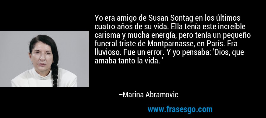 Yo era amigo de Susan Sontag en los últimos cuatro años de su vida. Ella tenía este increíble carisma y mucha energía, pero tenía un pequeño funeral triste de Montparnasse, en París. Era lluvioso. Fue un error. Y yo pensaba: 'Dios, que amaba tanto la vida. ' – Marina Abramovic