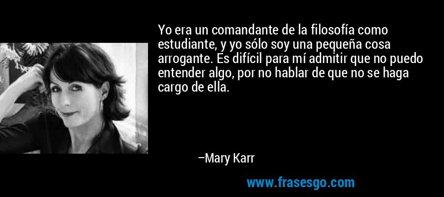 Yo era un comandante de la filosofía como estudiante, y yo sólo soy una pequeña cosa arrogante. Es difícil para mí admitir que no puedo entender algo, por no hablar de que no se haga cargo de ella. – Mary Karr