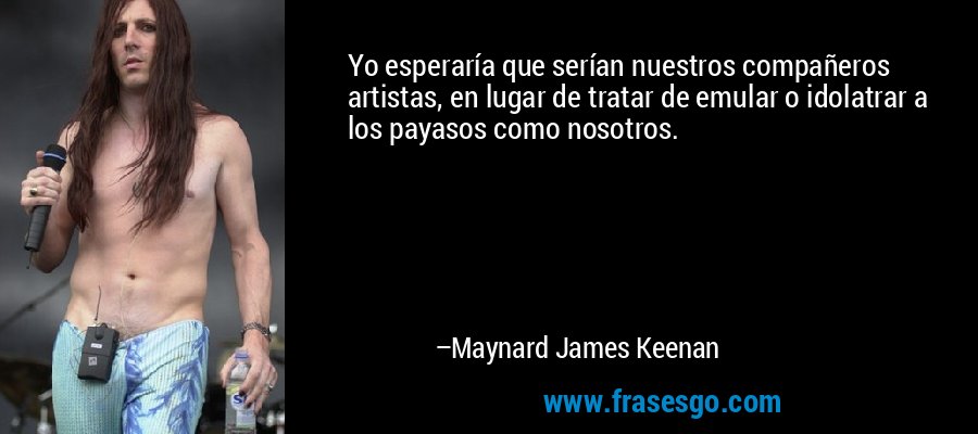 Yo esperaría que serían nuestros compañeros artistas, en lugar de tratar de emular o idolatrar a los payasos como nosotros. – Maynard James Keenan