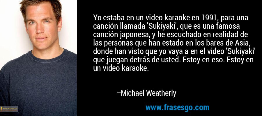 Yo estaba en un video karaoke en 1991, para una canción llamada 'Sukiyaki', que es una famosa canción japonesa, y he escuchado en realidad de las personas que han estado en los bares de Asia, donde han visto que yo vaya a en el video 'Sukiyaki' que juegan detrás de usted. Estoy en eso. Estoy en un video karaoke. – Michael Weatherly