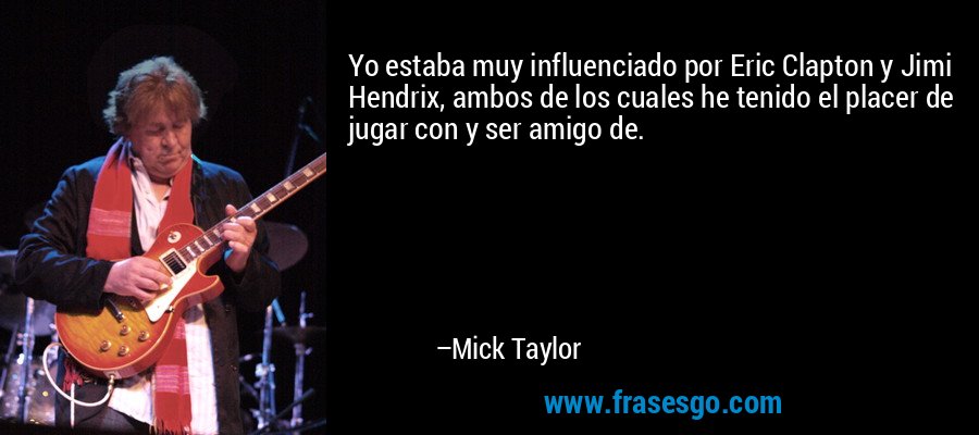 Yo estaba muy influenciado por Eric Clapton y Jimi Hendrix, ambos de los cuales he tenido el placer de jugar con y ser amigo de. – Mick Taylor