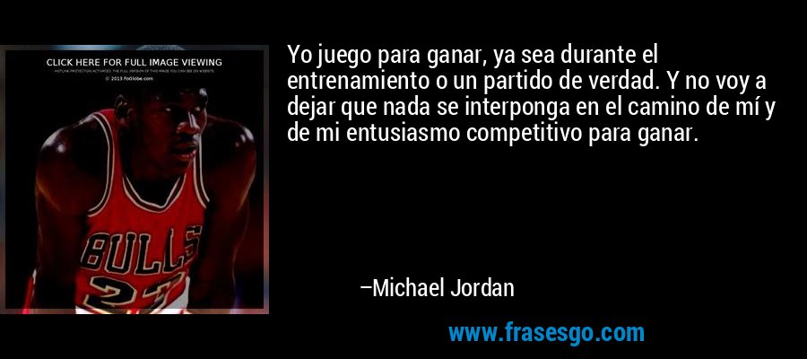 Yo juego para ganar, ya sea durante el entrenamiento o un partido de verdad. Y no voy a dejar que nada se interponga en el camino de mí y de mi entusiasmo competitivo para ganar. – Michael Jordan