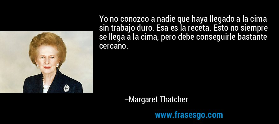 Yo no conozco a nadie que haya llegado a la cima sin trabajo duro. Esa es la receta. Esto no siempre se llega a la cima, pero debe conseguirle bastante cercano. – Margaret Thatcher