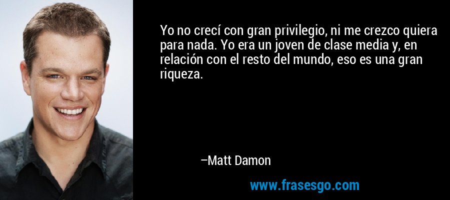 Yo no crecí con gran privilegio, ni me crezco quiera para nada. Yo era un joven de clase media y, en relación con el resto del mundo, eso es una gran riqueza. – Matt Damon