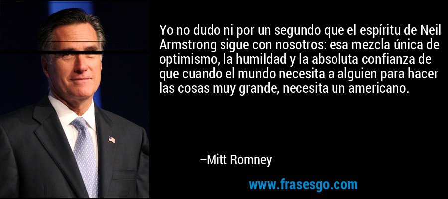 Yo no dudo ni por un segundo que el espíritu de Neil Armstrong sigue con nosotros: esa mezcla única de optimismo, la humildad y la absoluta confianza de que cuando el mundo necesita a alguien para hacer las cosas muy grande, necesita un americano. – Mitt Romney