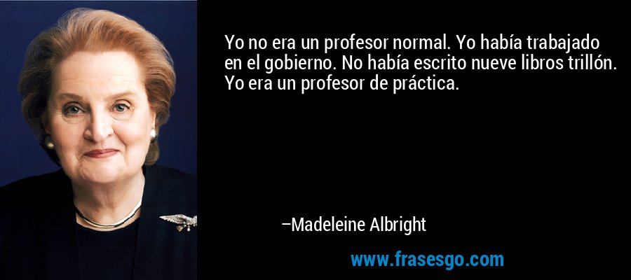 Yo no era un profesor normal. Yo había trabajado en el gobierno. No había escrito nueve libros trillón. Yo era un profesor de práctica. – Madeleine Albright