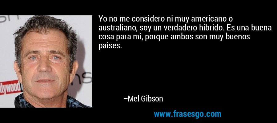 Yo no me considero ni muy americano o australiano, soy un verdadero híbrido. Es una buena cosa para mí, porque ambos son muy buenos países. – Mel Gibson