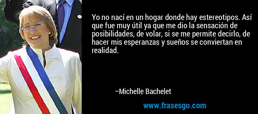 Yo no nací en un hogar donde hay estereotipos. Así que fue muy útil ya que me dio la sensación de posibilidades, de volar, si se me permite decirlo, de hacer mis esperanzas y sueños se conviertan en realidad. – Michelle Bachelet