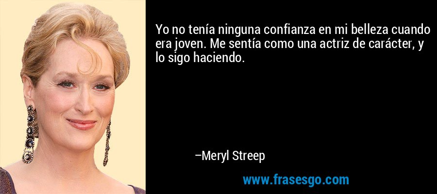 Yo no tenía ninguna confianza en mi belleza cuando era joven. Me sentía como una actriz de carácter, y lo sigo haciendo. – Meryl Streep