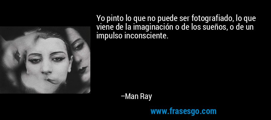 Yo pinto lo que no puede ser fotografiado, lo que viene de la imaginación o de los sueños, o de un impulso inconsciente. – Man Ray