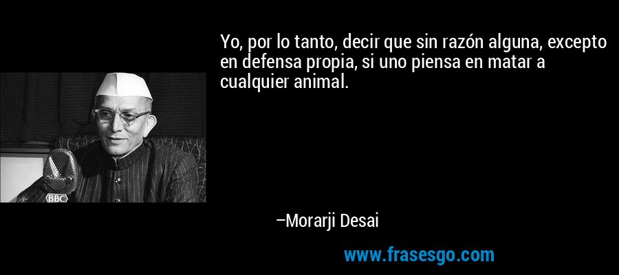 Yo, por lo tanto, decir que sin razón alguna, excepto en defensa propia, si uno piensa en matar a cualquier animal. – Morarji Desai