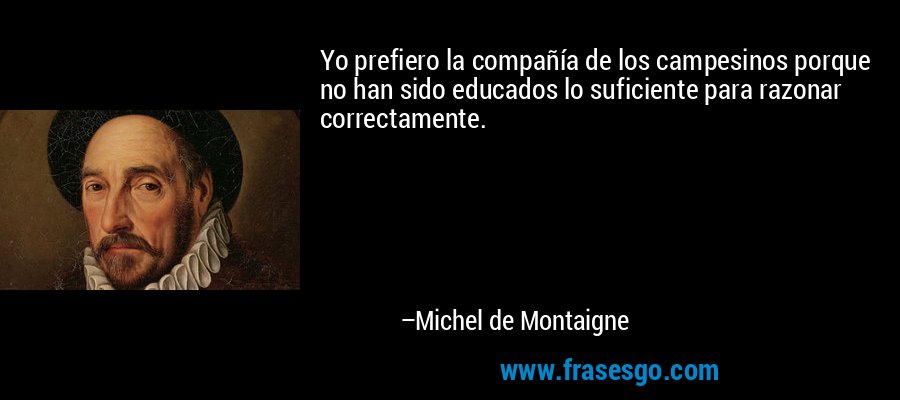 Yo prefiero la compañía de los campesinos porque no han sido educados lo suficiente para razonar correctamente. – Michel de Montaigne