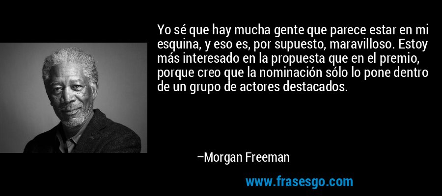 Yo sé que hay mucha gente que parece estar en mi esquina, y eso es, por supuesto, maravilloso. Estoy más interesado en la propuesta que en el premio, porque creo que la nominación sólo lo pone dentro de un grupo de actores destacados. – Morgan Freeman