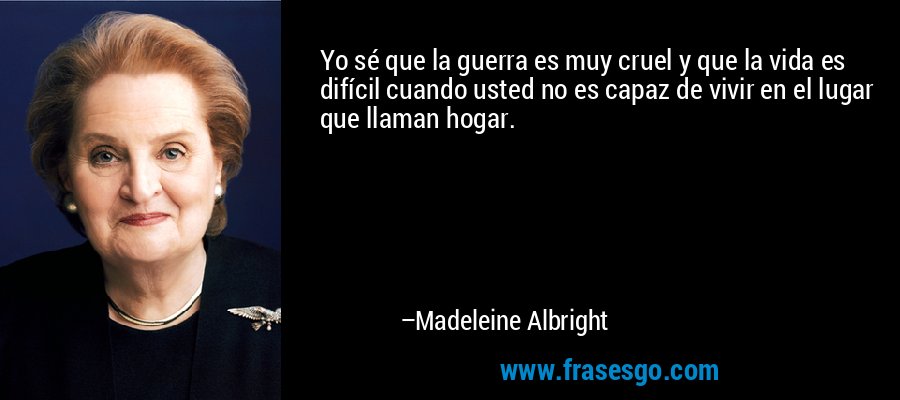 Yo sé que la guerra es muy cruel y que la vida es difícil cuando usted no es capaz de vivir en el lugar que llaman hogar. – Madeleine Albright