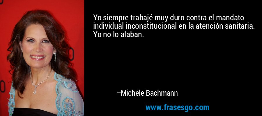 Yo siempre trabajé muy duro contra el mandato individual inconstitucional en la atención sanitaria. Yo no lo alaban. – Michele Bachmann