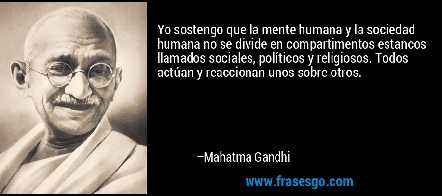 Yo sostengo que la mente humana y la sociedad humana no se divide en compartimentos estancos llamados sociales, políticos y religiosos. Todos actúan y reaccionan unos sobre otros. – Mahatma Gandhi