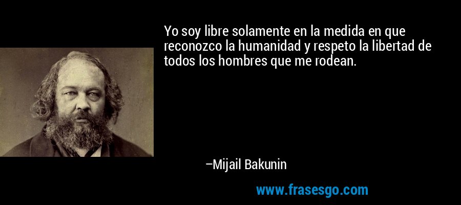 Yo soy libre solamente en la medida en que reconozco la humanidad y respeto la libertad de todos los hombres que me rodean. – Mijail Bakunin