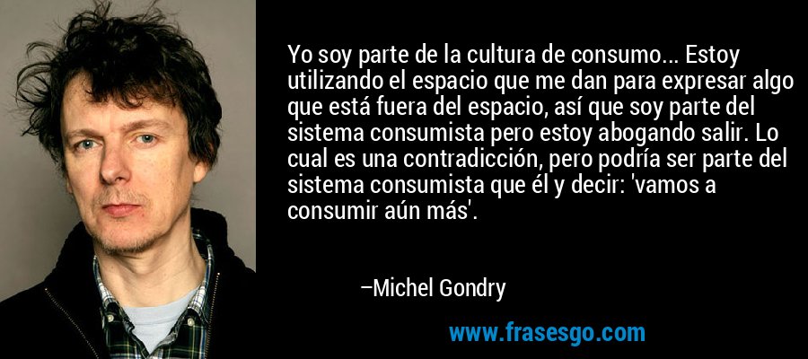 Yo soy parte de la cultura de consumo... Estoy utilizando el espacio que me dan para expresar algo que está fuera del espacio, así que soy parte del sistema consumista pero estoy abogando salir. Lo cual es una contradicción, pero podría ser parte del sistema consumista que él y decir: 'vamos a consumir aún más'. – Michel Gondry