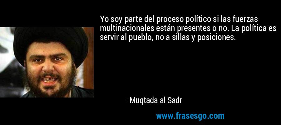 Yo soy parte del proceso político si las fuerzas multinacionales están presentes o no. La política es servir al pueblo, no a sillas y posiciones. – Muqtada al Sadr