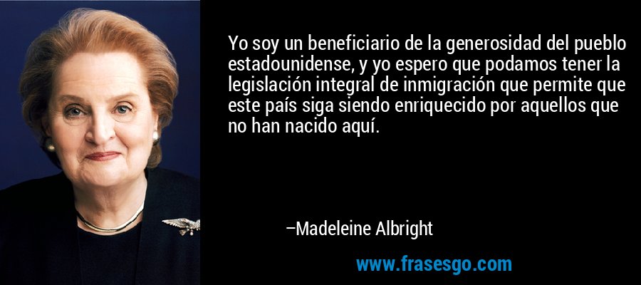 Yo soy un beneficiario de la generosidad del pueblo estadounidense, y yo espero que podamos tener la legislación integral de inmigración que permite que este país siga siendo enriquecido por aquellos que no han nacido aquí. – Madeleine Albright