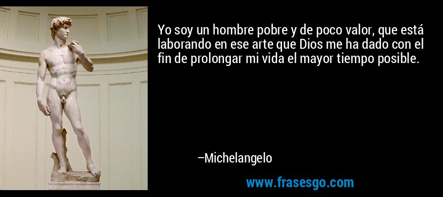 Yo soy un hombre pobre y de poco valor, que está laborando en ese arte que Dios me ha dado con el fin de prolongar mi vida el mayor tiempo posible. – Michelangelo