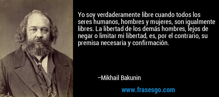 Yo soy verdaderamente libre cuando todos los seres humanos, hombres y mujeres, son igualmente libres. La libertad de los demás hombres, lejos de negar o limitar mi libertad, es, por el contrario, su premisa necesaria y confirmación. – Mikhail Bakunin