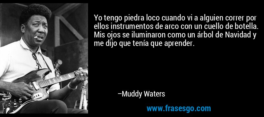 Yo tengo piedra loco cuando vi a alguien correr por ellos instrumentos de arco con un cuello de botella. Mis ojos se iluminaron como un árbol de Navidad y me dijo que tenía que aprender. – Muddy Waters