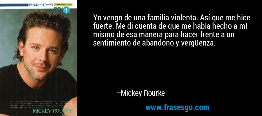 Yo vengo de una familia violenta. Así que me hice fuerte. Me di cuenta de que me había hecho a mí mismo de esa manera para hacer frente a un sentimiento de abandono y vergüenza. – Mickey Rourke