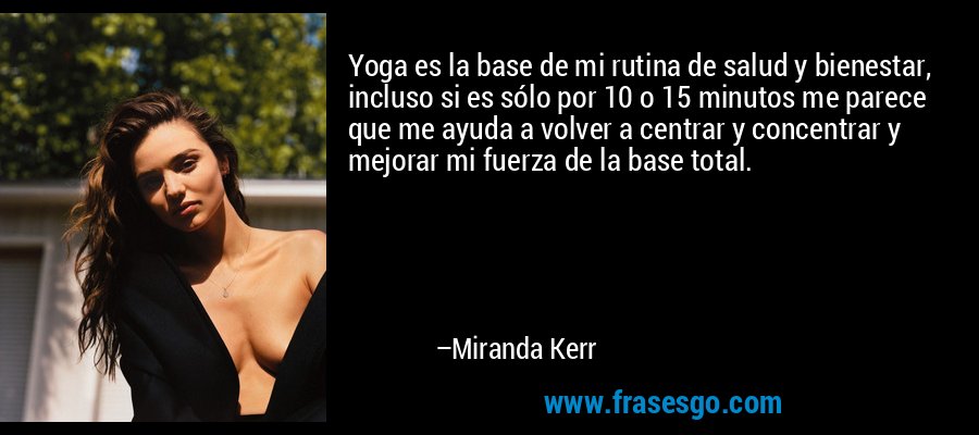 Yoga es la base de mi rutina de salud y bienestar, incluso si es sólo por 10 o 15 minutos me parece que me ayuda a volver a centrar y concentrar y mejorar mi fuerza de la base total. – Miranda Kerr