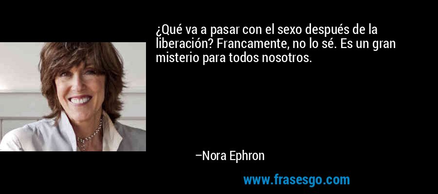 ¿Qué va a pasar con el sexo después de la liberación? Francamente, no lo sé. Es un gran misterio para todos nosotros. – Nora Ephron