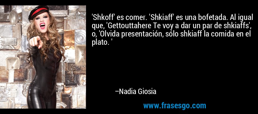 'Shkoff' es comer. 'Shkiaff' es una bofetada. Al igual que, 'Gettouttahere Te voy a dar un par de shkiaffs', o, 'Olvida presentación, sólo shkiaff la comida en el plato. ' – Nadia Giosia
