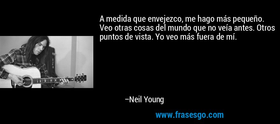 A medida que envejezco, me hago más pequeño. Veo otras cosas del mundo que no veía antes. Otros puntos de vista. Yo veo más fuera de mí. – Neil Young