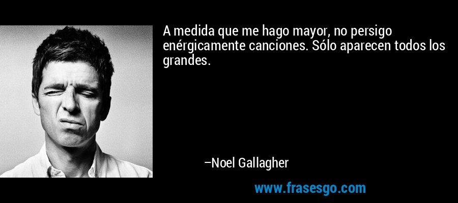 A medida que me hago mayor, no persigo enérgicamente canciones. Sólo aparecen todos los grandes. – Noel Gallagher
