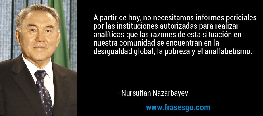 A partir de hoy, no necesitamos informes periciales por las instituciones autorizadas para realizar analíticas que las razones de esta situación en nuestra comunidad se encuentran en la desigualdad global, la pobreza y el analfabetismo. – Nursultan Nazarbayev