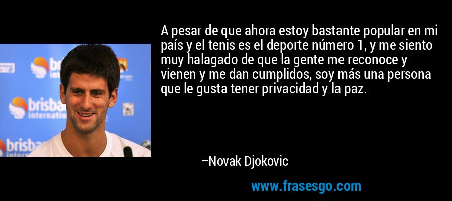 A pesar de que ahora estoy bastante popular en mi país y el tenis es el deporte número 1, y me siento muy halagado de que la gente me reconoce y vienen y me dan cumplidos, soy más una persona que le gusta tener privacidad y la paz. – Novak Djokovic