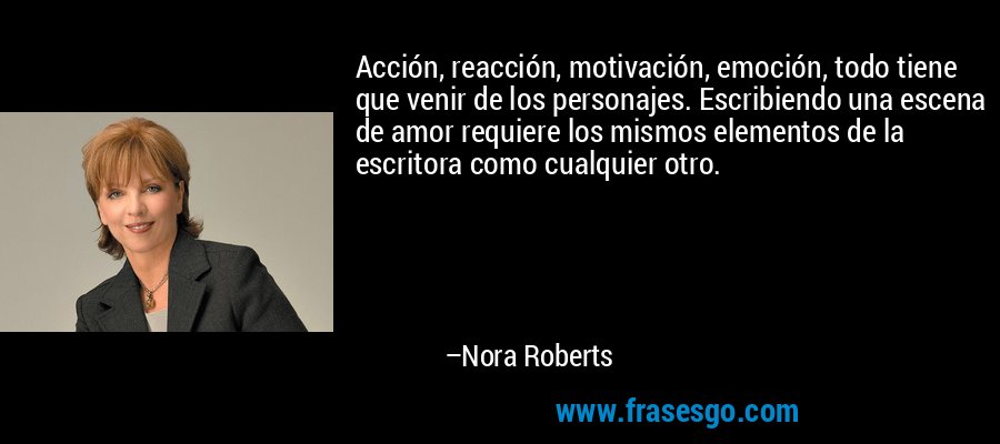 Acción, reacción, motivación, emoción, todo tiene que venir de los personajes. Escribiendo una escena de amor requiere los mismos elementos de la escritora como cualquier otro. – Nora Roberts