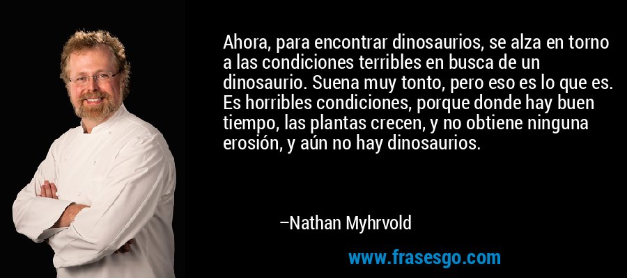 Ahora, para encontrar dinosaurios, se alza en torno a las condiciones terribles en busca de un dinosaurio. Suena muy tonto, pero eso es lo que es. Es horribles condiciones, porque donde hay buen tiempo, las plantas crecen, y no obtiene ninguna erosión, y aún no hay dinosaurios. – Nathan Myhrvold