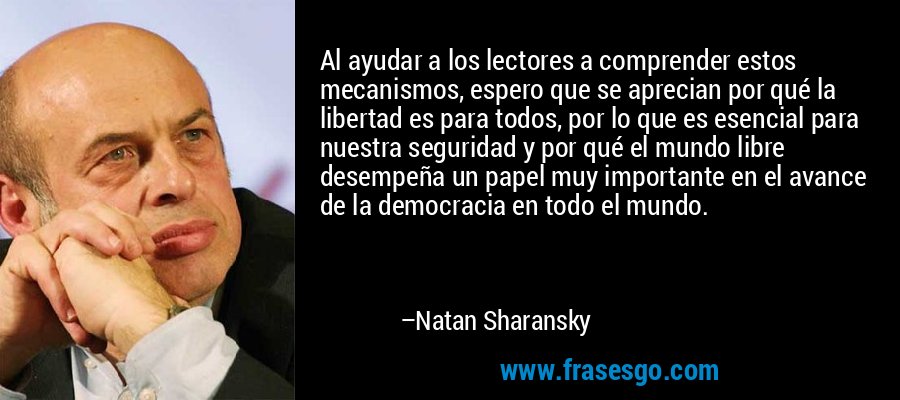 Al ayudar a los lectores a comprender estos mecanismos, espero que se aprecian por qué la libertad es para todos, por lo que es esencial para nuestra seguridad y por qué el mundo libre desempeña un papel muy importante en el avance de la democracia en todo el mundo. – Natan Sharansky