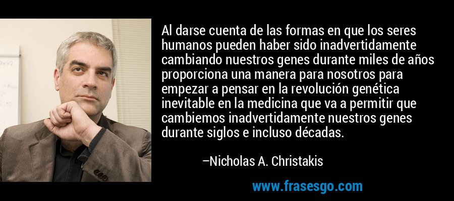 Al darse cuenta de las formas en que los seres humanos pueden haber sido inadvertidamente cambiando nuestros genes durante miles de años proporciona una manera para nosotros para empezar a pensar en la revolución genética inevitable en la medicina que va a permitir que cambiemos inadvertidamente nuestros genes durante siglos e incluso décadas. – Nicholas A. Christakis