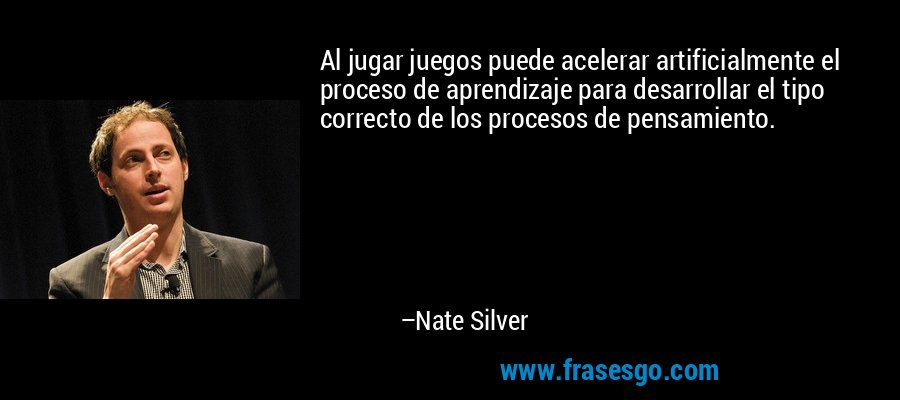 Al jugar juegos puede acelerar artificialmente el proceso de aprendizaje para desarrollar el tipo correcto de los procesos de pensamiento. – Nate Silver