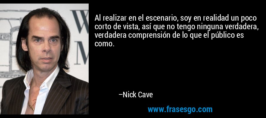 Al realizar en el escenario, soy en realidad un poco corto de vista, así que no tengo ninguna verdadera, verdadera comprensión de lo que el público es como. – Nick Cave