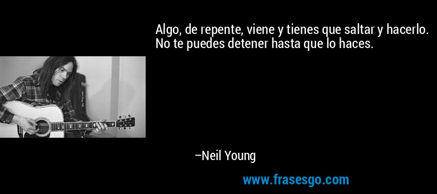 Algo, de repente, viene y tienes que saltar y hacerlo. No te puedes detener hasta que lo haces. – Neil Young