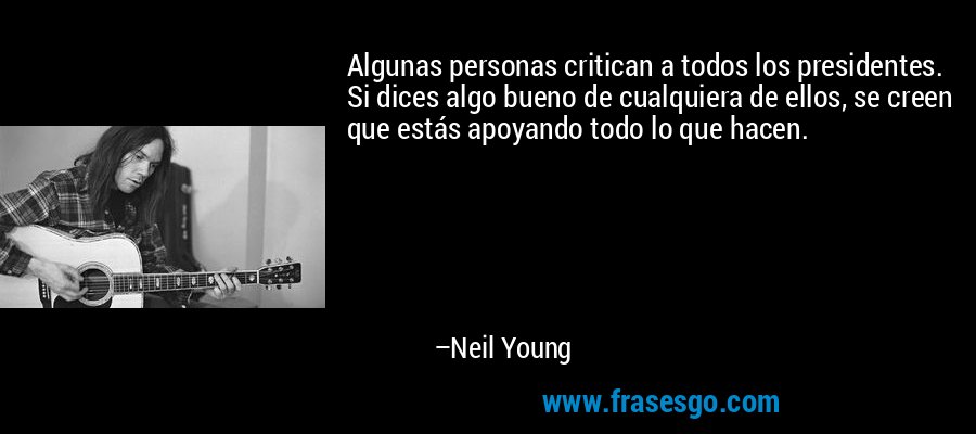Algunas personas critican a todos los presidentes. Si dices algo bueno de cualquiera de ellos, se creen que estás apoyando todo lo que hacen. – Neil Young